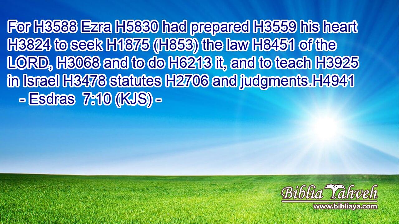 For H3588 Ezra H5830 had prepared H3559 his heart H3824 to seek H1875 (H853) the law H8451 of the LORD, H3068 and to do H6213 it, and to teach H3925 in Israel H3478 statutes H2706 and judgments.H4941