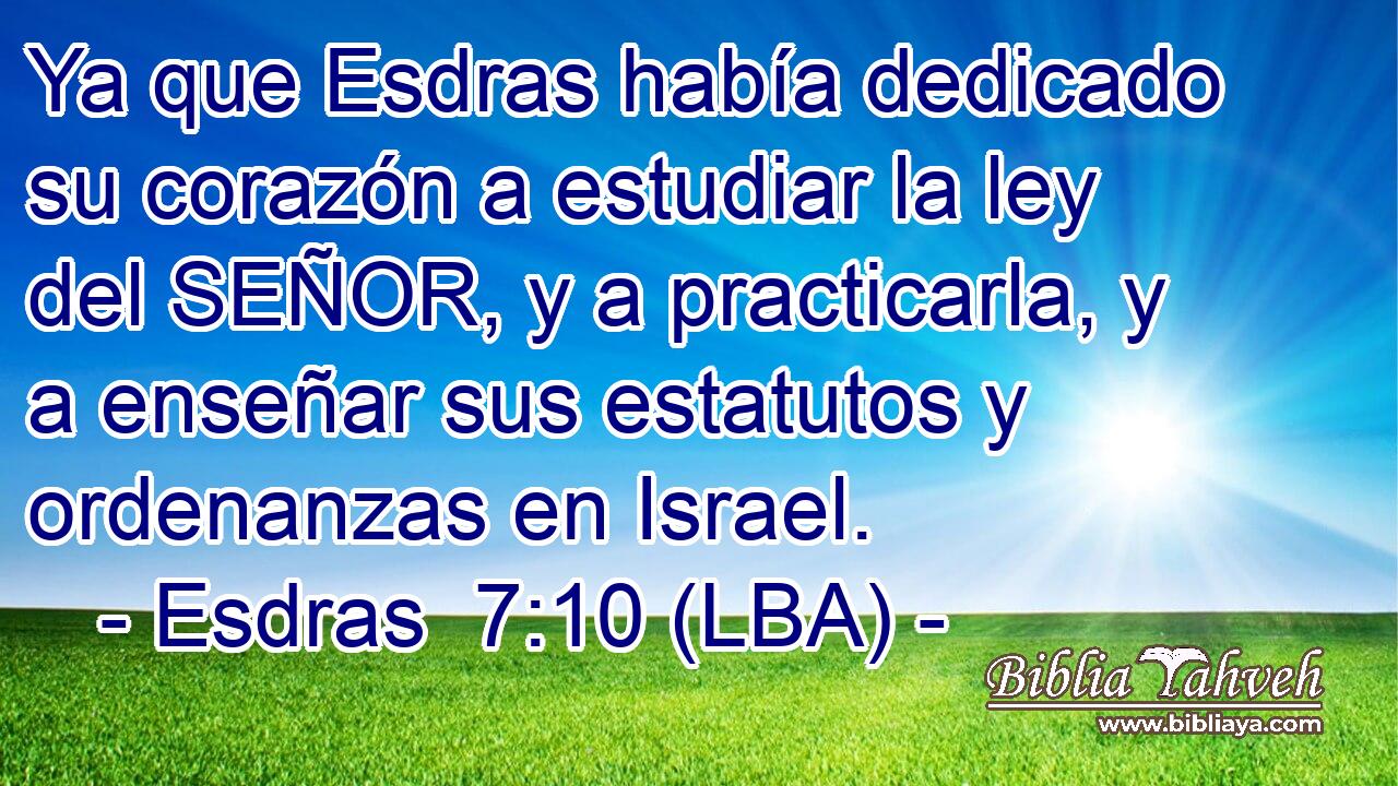 Ya que Esdras había dedicado su corazón a estudiar la ley del SEÑOR, y a practicarla, y a enseñar sus estatutos y ordenanzas en Israel.