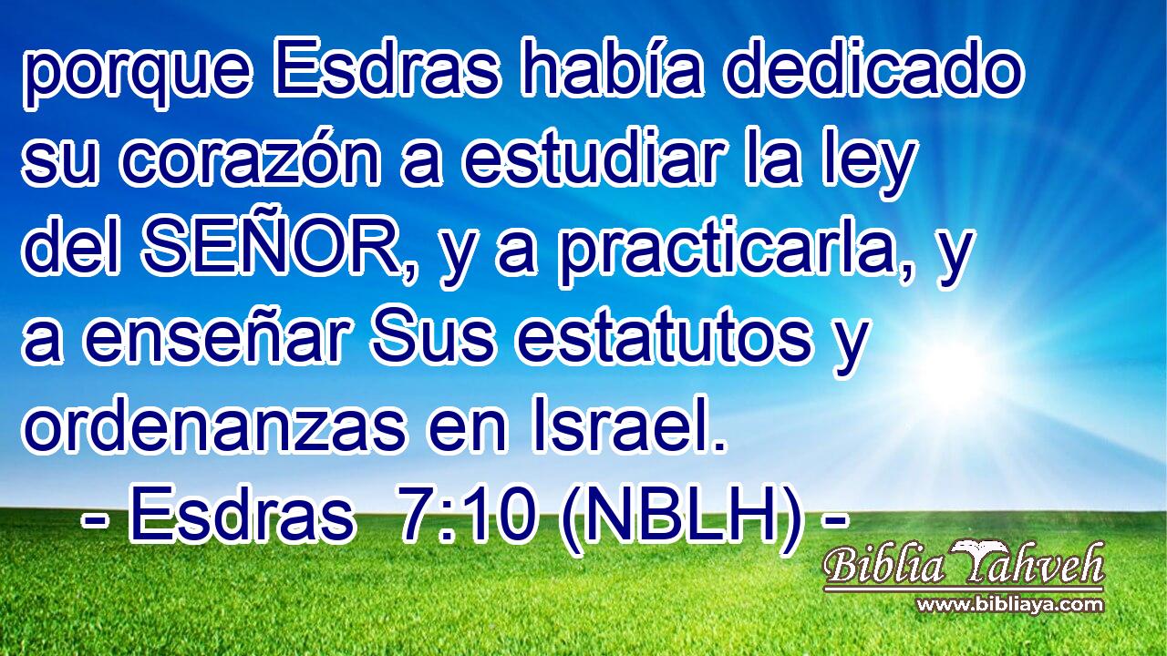  porque Esdras había dedicado su corazón a estudiar la ley del SEÑOR, y a practicarla, y a enseñar Sus estatutos y ordenanzas en Israel. 