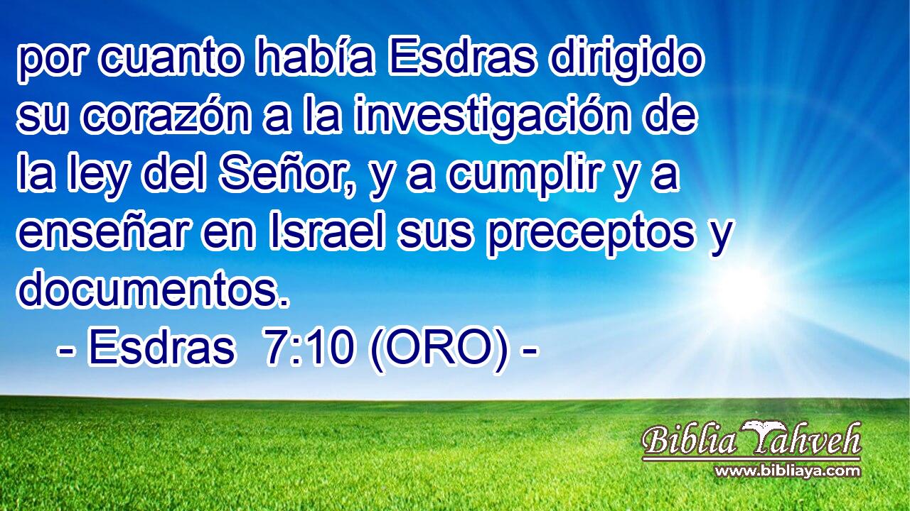  por cuanto había Esdras dirigido su corazón a la investigación de la ley del Señor, y a cumplir y a enseñar en Israel sus preceptos y documentos. 