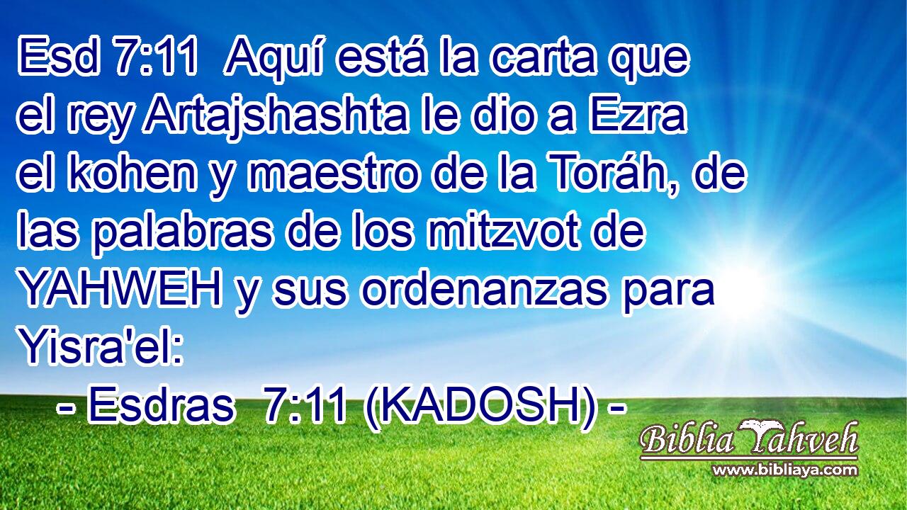  Aquí está la carta que el rey Artajshashta le dio a Ezra el kohen y maestro de la Toráh, de las palabras de los mitzvot de YAHWEH y sus ordenanzas para Yisra'el: 