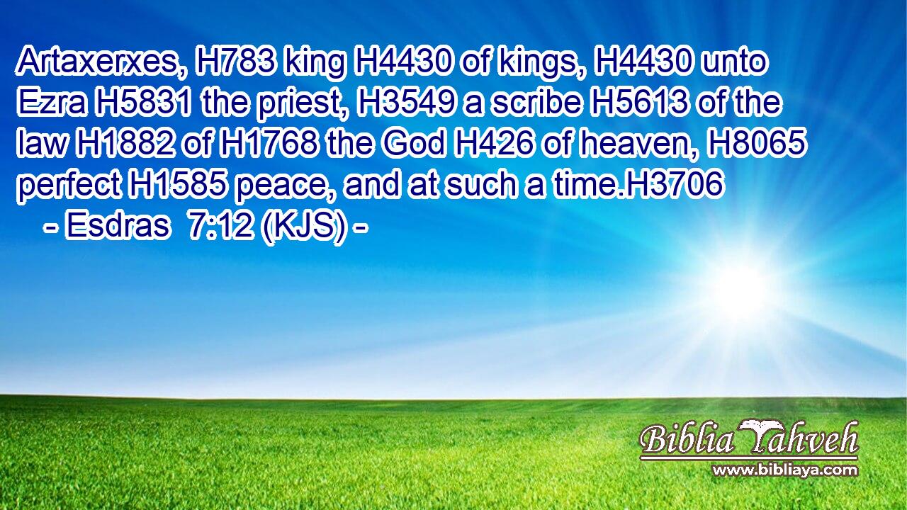 Artaxerxes, H783 king H4430 of kings, H4430 unto Ezra H5831 the priest, H3549 a scribe H5613 of the law H1882 of H1768 the God H426 of heaven, H8065 perfect H1585 peace, and at such a time.H3706