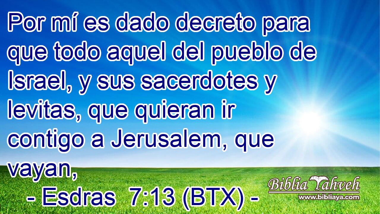 Por mí es dado decreto para que todo aquel del pueblo de Israel, y sus sacerdotes y levitas, que quieran ir contigo a Jerusalem, que vayan,