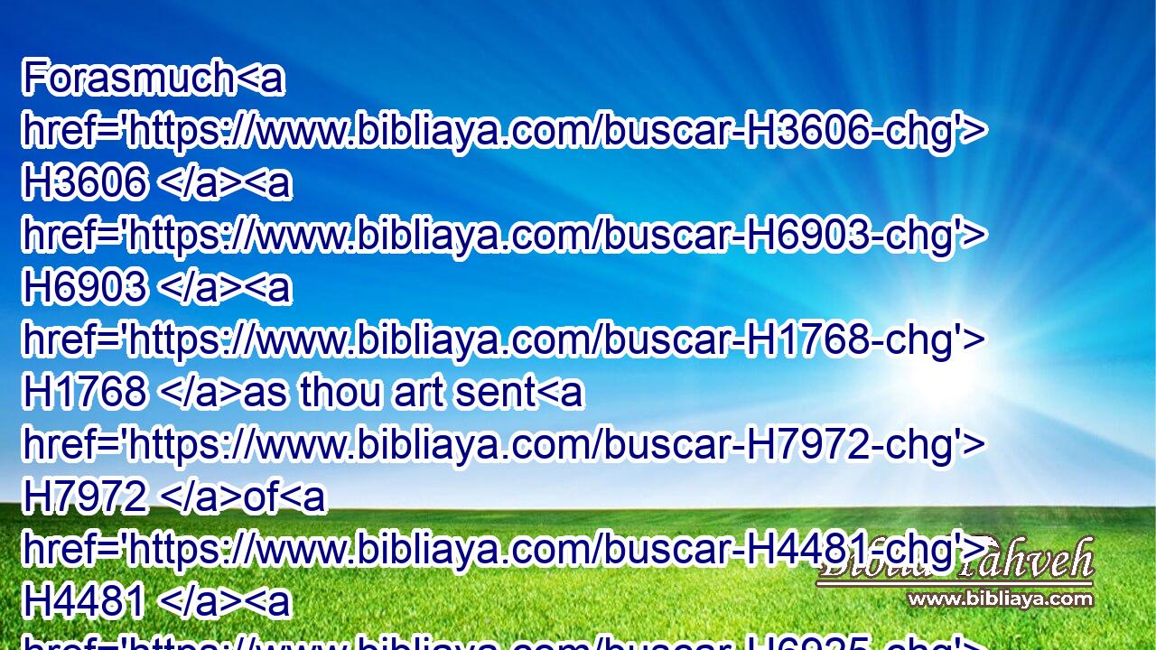 Forasmuch H3606  H6903  H1768 as thou art sent H7972 of H4481  H6925 the king, H4430 and of his seven H7655 counsellors, H3272 to enquire H1240 concerning H5922 Judah H3061 and Jerusalem, H3390 according to the law H1882 of thy God H426 which H1768 is in thine hand;H3028