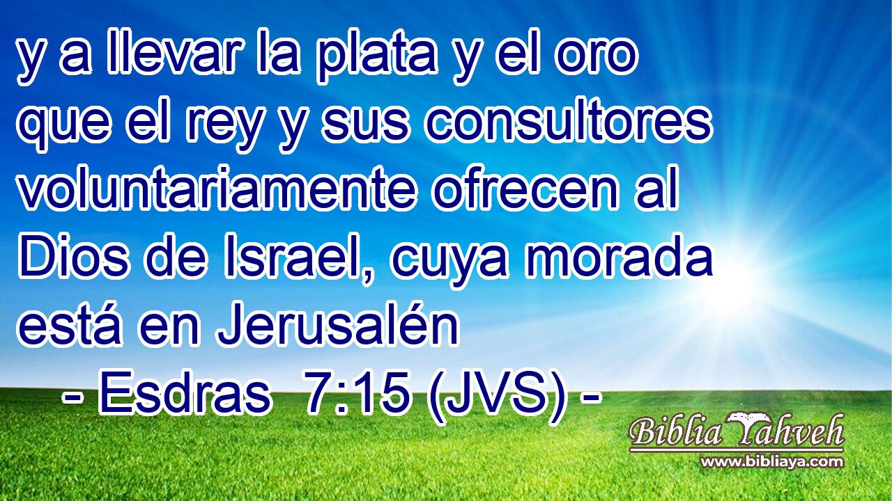 y a llevar la plata y el oro que el rey y sus consultores voluntariamente ofrecen al Dios de Israel, cuya morada está en Jerusalén