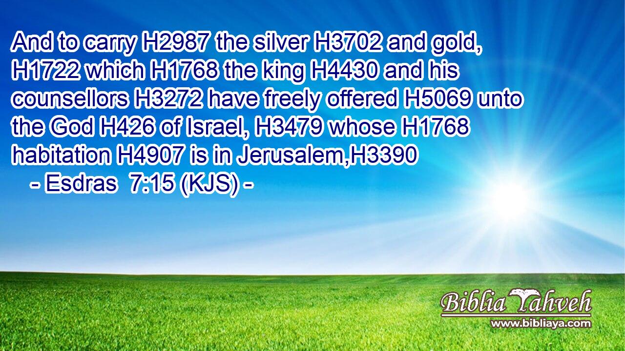 And to carry H2987 the silver H3702 and gold, H1722 which H1768 the king H4430 and his counsellors H3272 have freely offered H5069 unto the God H426 of Israel, H3479 whose H1768 habitation H4907 is in Jerusalem,H3390