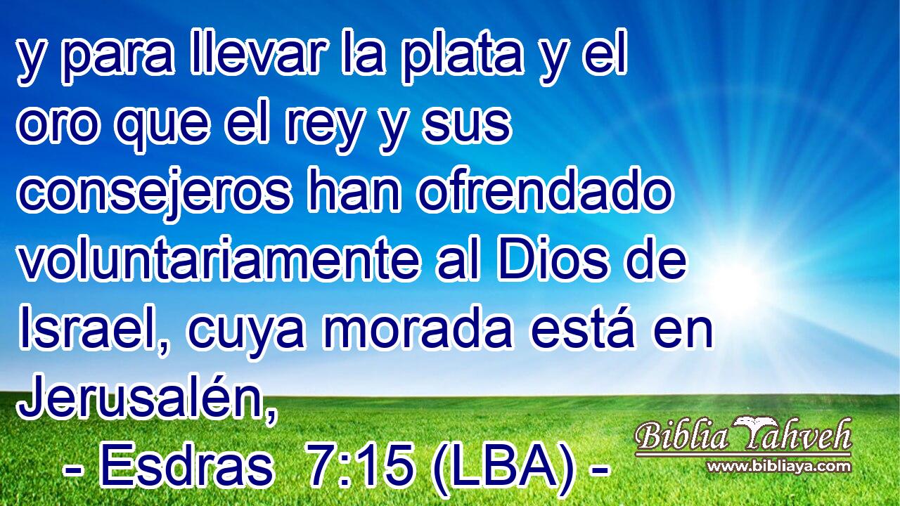 y para llevar la plata y el oro que el rey y sus consejeros han ofrendado voluntariamente al Dios de Israel, cuya morada está en Jerusalén,