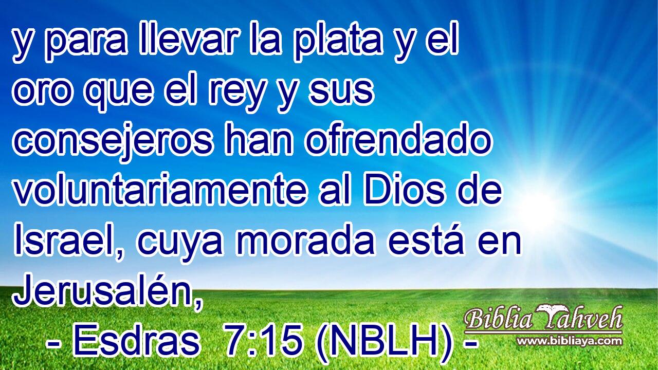  y para llevar la plata y el oro que el rey y sus consejeros han ofrendado voluntariamente al Dios de Israel, cuya morada está en Jerusalén, 