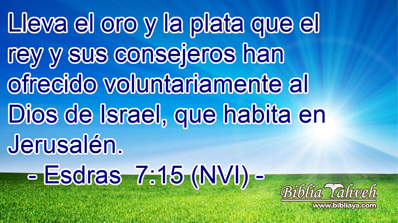  Lleva el oro y la plata que el rey y sus consejeros han ofrecido voluntariamente al Dios de Israel, que habita en Jerusalén. 