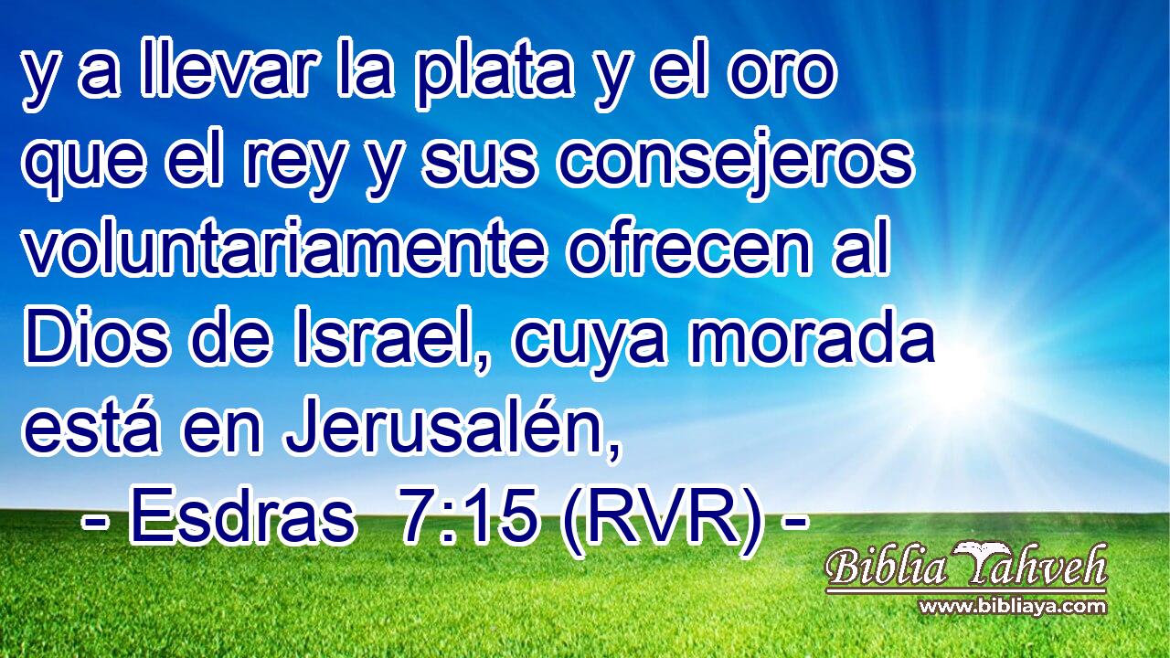 y a llevar la plata y el oro que el rey y sus consejeros voluntariamente ofrecen al Dios de Israel, cuya morada está en Jerusalén,