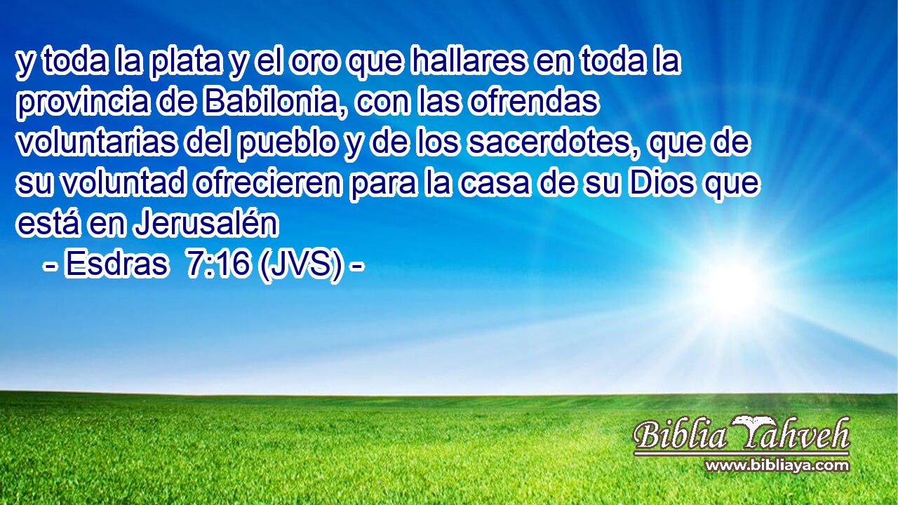 y toda la plata y el oro que hallares en toda la provincia de Babilonia, con las ofrendas voluntarias del pueblo y de los sacerdotes, que de su voluntad ofrecieren para la casa de su Dios que está en Jerusalén