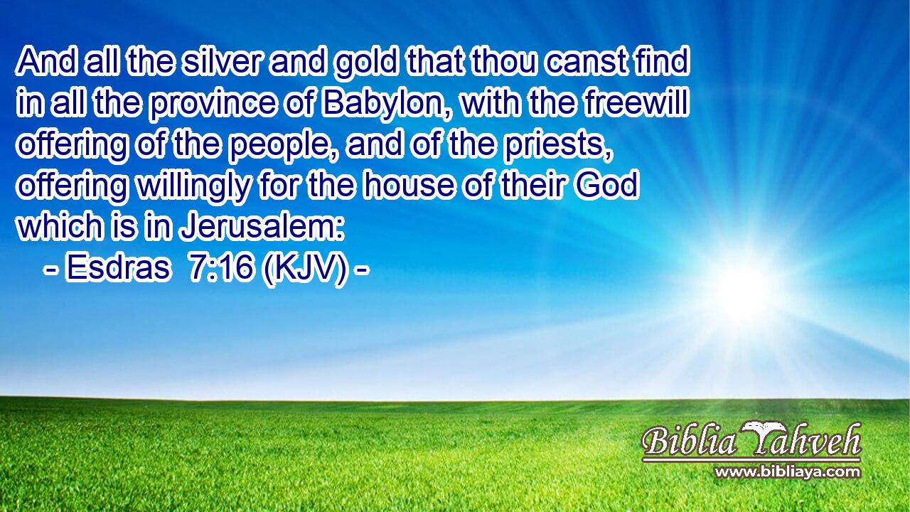 And all the silver and gold that thou canst find in all the province of Babylon, with the freewill offering of the people, and of the priests, offering willingly for the house of their God which is in Jerusalem: