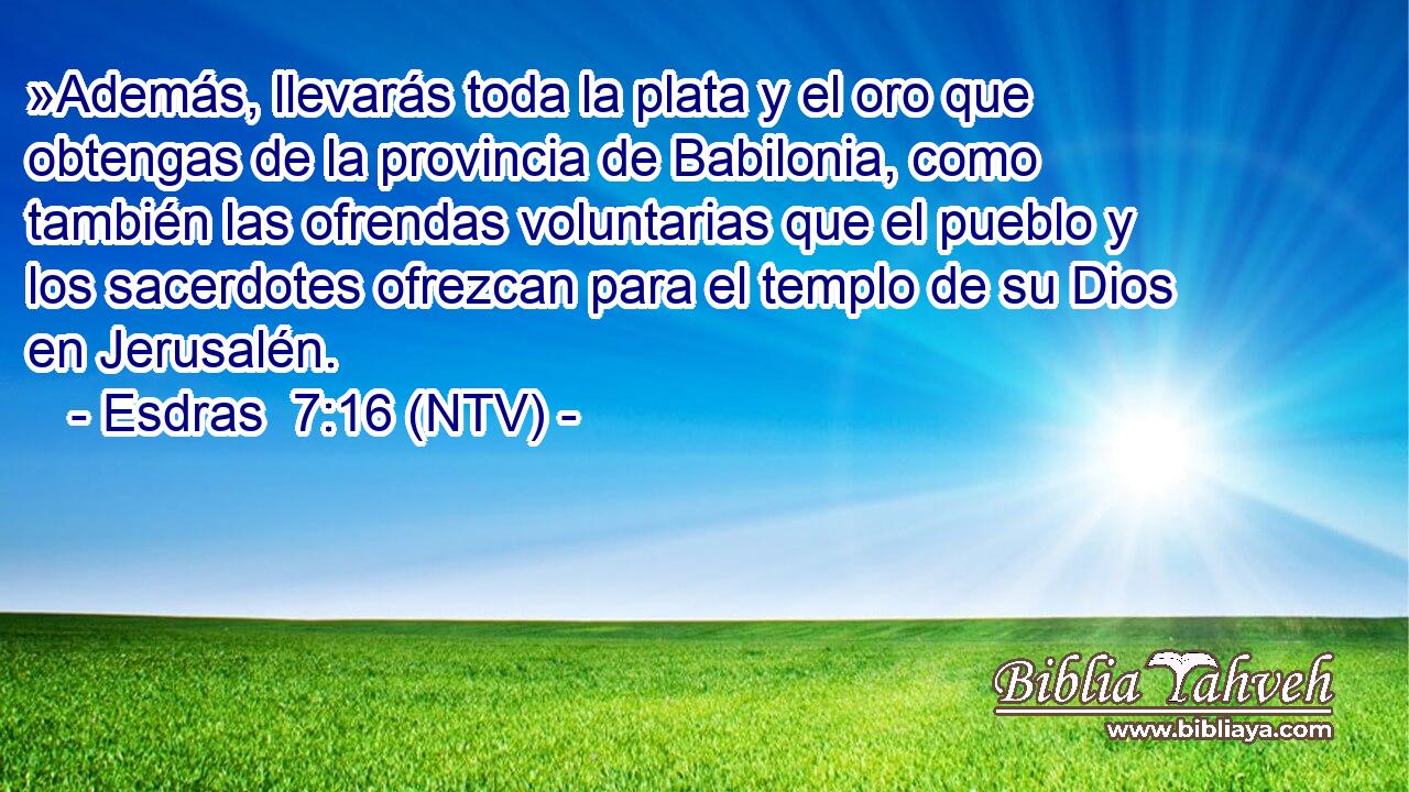 »Además, llevarás toda la plata y el oro que obtengas de la provincia de Babilonia, como también las ofrendas voluntarias que el pueblo y los sacerdotes ofrezcan para el templo de su Dios en Jerusalén.