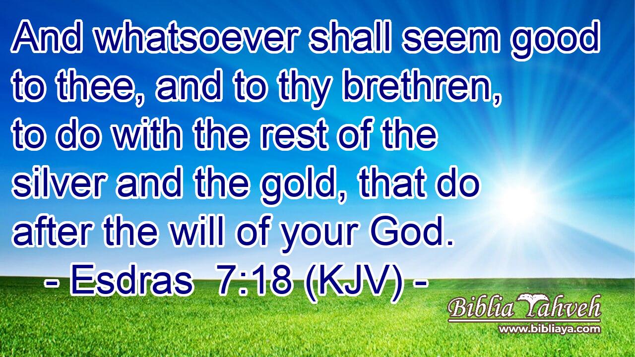 And whatsoever shall seem good to thee, and to thy brethren, to do with the rest of the silver and the gold, that do after the will of your God.