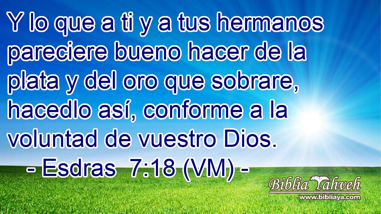  Y lo que a ti y a tus hermanos pareciere bueno hacer de la plata y del oro que sobrare, hacedlo así, conforme a la voluntad de vuestro Dios. 