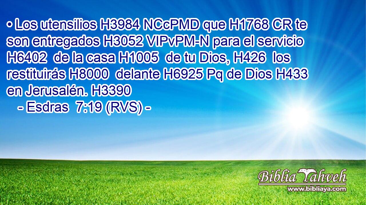 • Los utensilios H3984 NCcPMD que H1768 CR te son entregados H3052 VIPvPM-N para el servicio H6402  de la casa H1005  de tu Dios, H426  los restituirás H8000  delante H6925 Pq de Dios H433  en Jerusalén. H3390  
