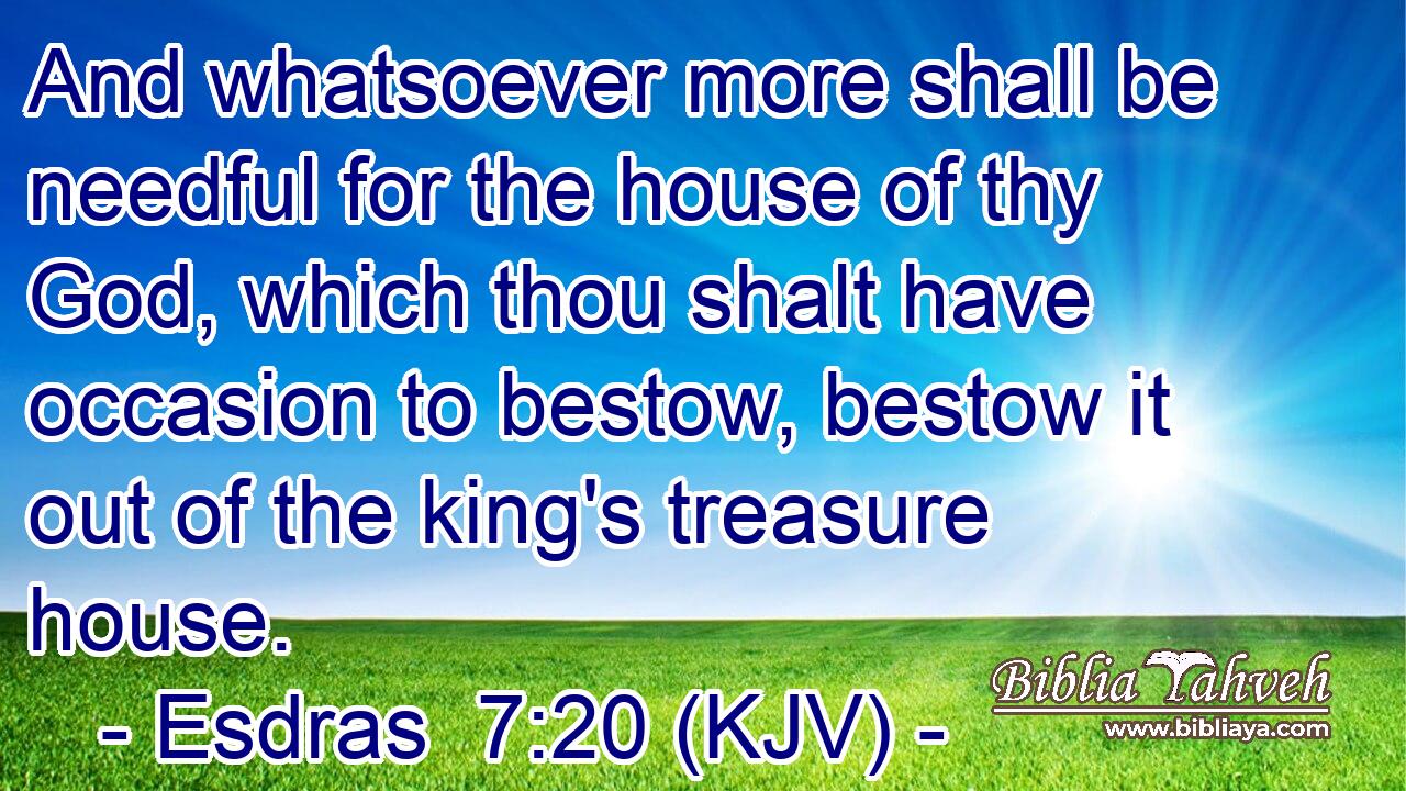 And whatsoever more shall be needful for the house of thy God, which thou shalt have occasion to bestow, bestow it out of the king's treasure house.