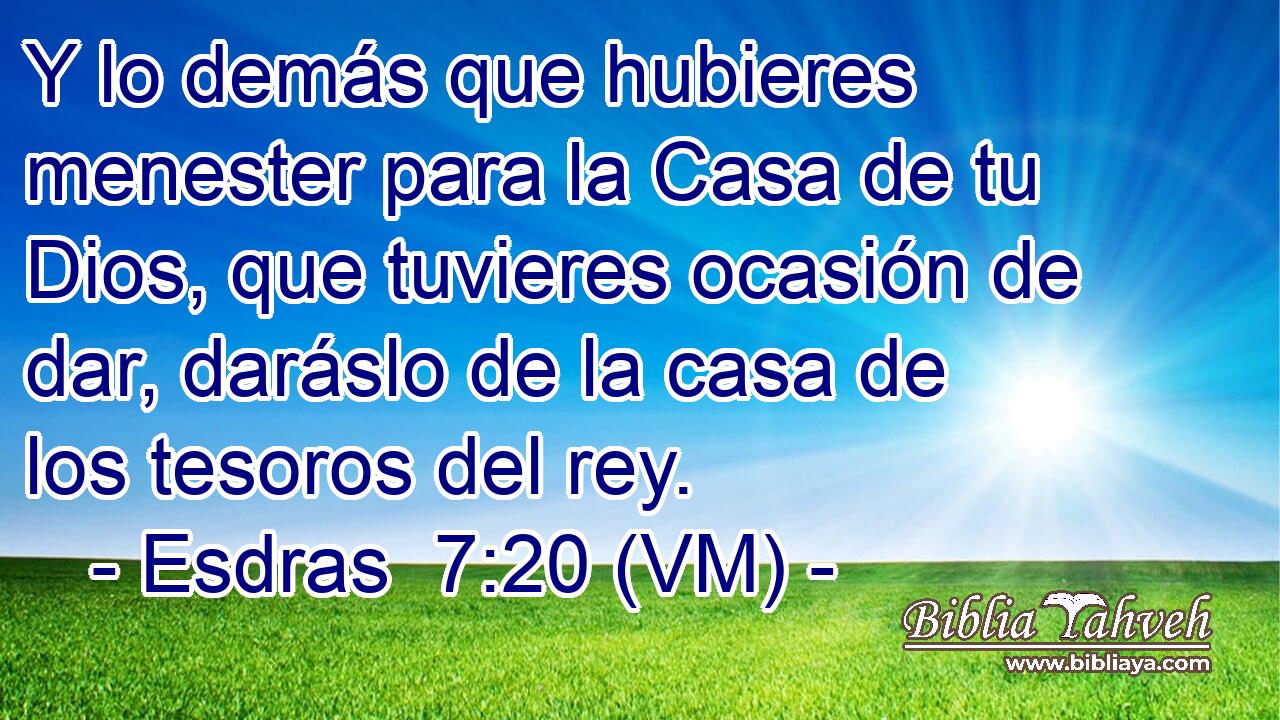  Y lo demás que hubieres menester para la Casa de tu Dios, que tuvieres ocasión de dar, daráslo de la casa de los tesoros del rey. 