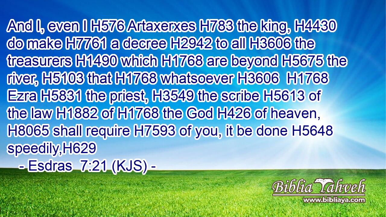 And I, even I H576 Artaxerxes H783 the king, H4430 do make H7761 a decree H2942 to all H3606 the treasurers H1490 which H1768 are beyond H5675 the river, H5103 that H1768 whatsoever H3606  H1768 Ezra H5831 the priest, H3549 the scribe H5613 of the law H1882 of H1768 the God H426 of heaven, H8065 shall require H7593 of you, it be done H5648 speedily,H629
