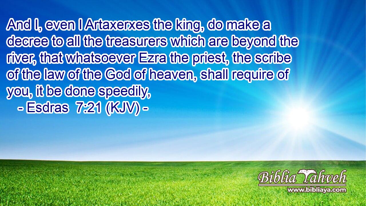 And I, even I Artaxerxes the king, do make a decree to all the treasurers which are beyond the river, that whatsoever Ezra the priest, the scribe of the law of the God of heaven, shall require of you, it be done speedily,