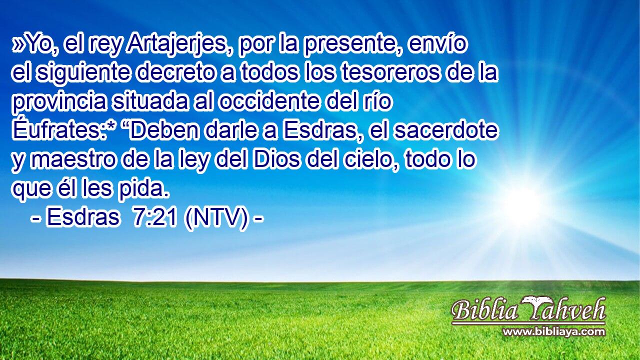 »Yo, el rey Artajerjes, por la presente, envío el siguiente decreto a todos los tesoreros de la provincia situada al occidente del río Éufrates:* “Deben darle a Esdras, el sacerdote y maestro de la ley del Dios del cielo, todo lo que él les pida.
