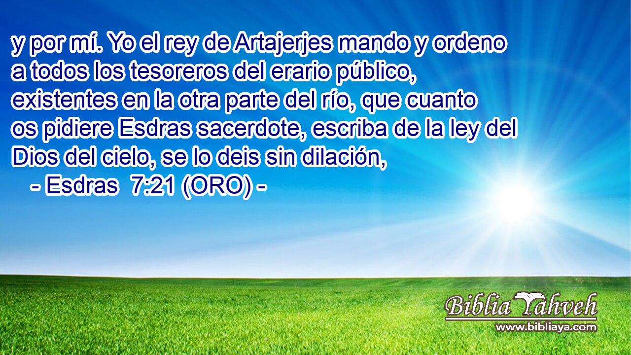  y por mí. Yo el rey de Artajerjes mando y ordeno a todos los tesoreros del erario público, existentes en la otra parte del río, que cuanto os pidiere Esdras sacerdote, escriba de la ley del Dios del cielo, se lo deis sin dilación, 