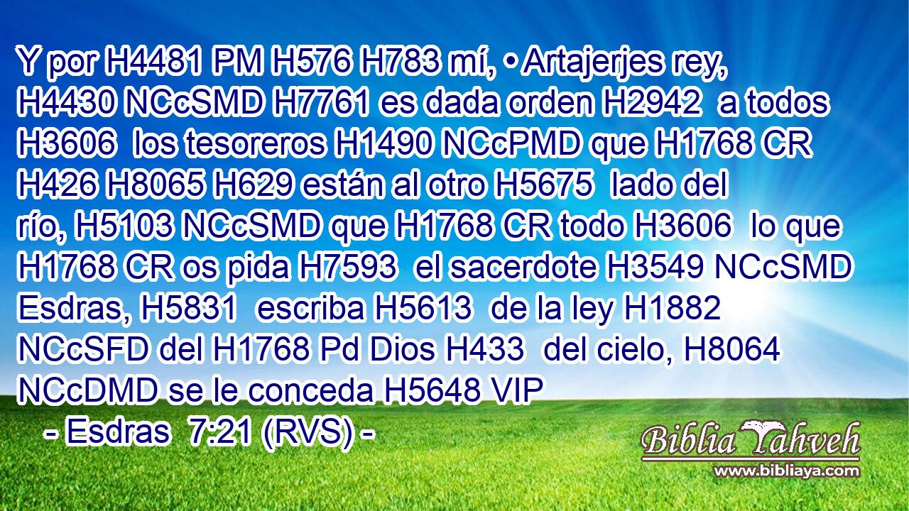 Y por H4481 PM H576 H783 mí, • Artajerjes rey, H4430 NCcSMD H7761 es dada orden H2942  a todos H3606  los tesoreros H1490 NCcPMD que H1768 CR H426 H8065 H629 están al otro H5675  lado del río, H5103 NCcSMD que H1768 CR todo H3606  lo que H1768 CR os pida H7593  el sacerdote H3549 NCcSMD Esdras, H5831  escriba H5613  de la ley H1882 NCcSFD del H1768 Pd Dios H433  del cielo, H8064 NCcDMD se le conceda H5648 VIP