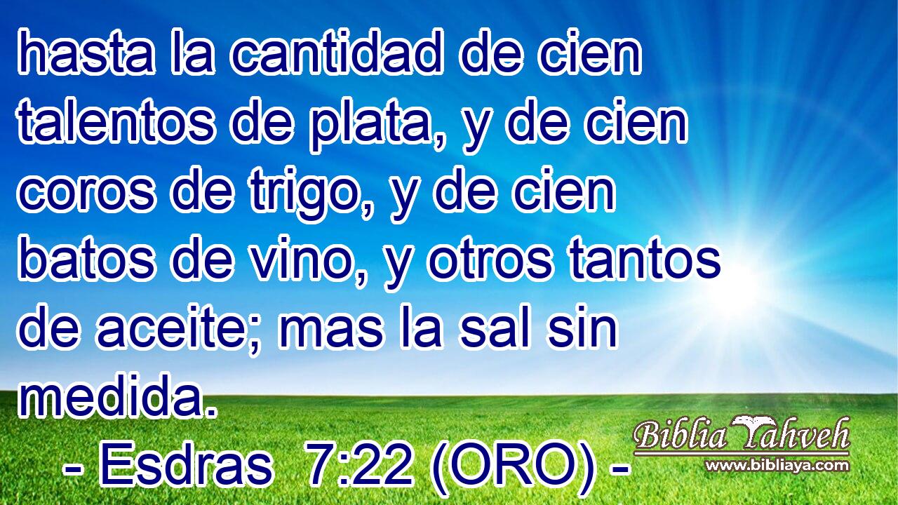  hasta la cantidad de cien talentos de plata, y de cien coros de trigo, y de cien batos de vino, y otros tantos de aceite; mas la sal sin medida. 