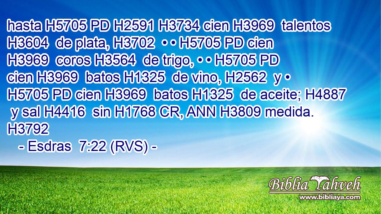 hasta H5705 PD H2591 H3734 cien H3969  talentos H3604  de plata, H3702  • • H5705 PD cien H3969  coros H3564  de trigo, • • H5705 PD cien H3969  batos H1325  de vino, H2562  y • H5705 PD cien H3969  batos H1325  de aceite; H4887  y sal H4416  sin H1768 CR, ANN H3809 medida. H3792  
