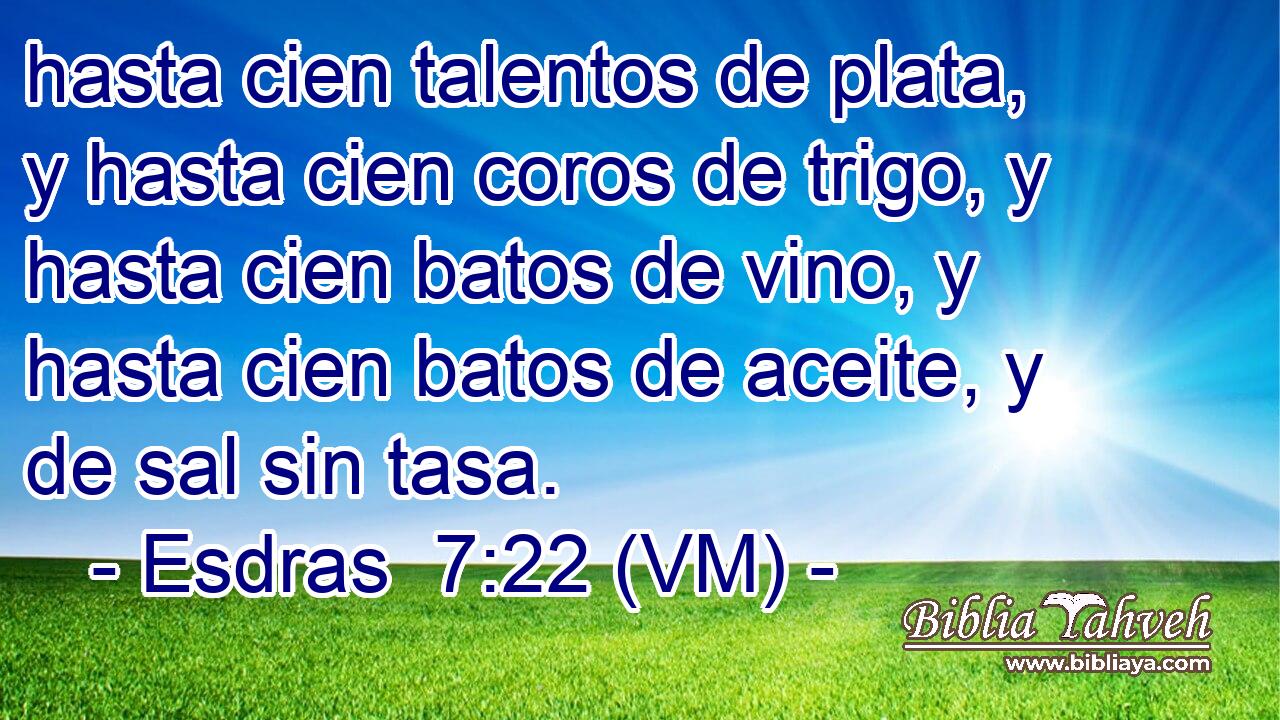  hasta cien talentos de plata, y hasta cien coros de trigo, y hasta cien batos de vino, y hasta cien batos de aceite, y de sal sin tasa. 