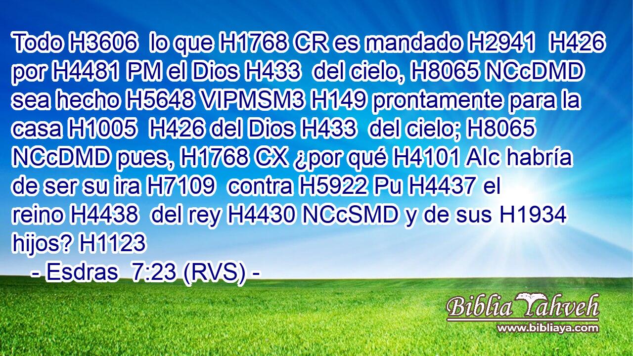 Todo H3606  lo que H1768 CR es mandado H2941  H426 por H4481 PM el Dios H433  del cielo, H8065 NCcDMD sea hecho H5648 VIPMSM3 H149 prontamente para la casa H1005  H426 del Dios H433  del cielo; H8065 NCcDMD pues, H1768 CX ¿por qué H4101 AIc habría de ser su ira H7109  contra H5922 Pu H4437 el reino H4438  del rey H4430 NCcSMD y de sus H1934  hijos? H1123  
