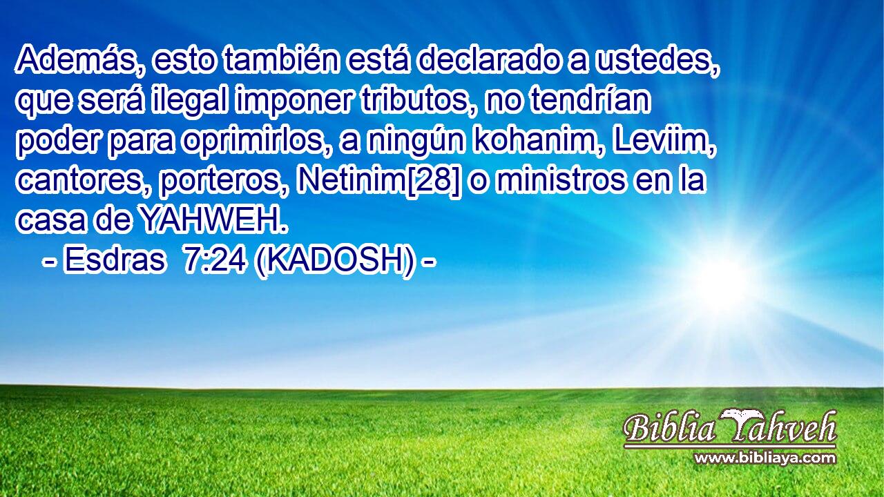  Además, esto también está declarado a ustedes, que será ilegal imponer tributos, no tendrían poder para oprimirlos, a ningún kohanim, Leviim, cantores, porteros, Netinim[28] o ministros en la casa de YAHWEH. 