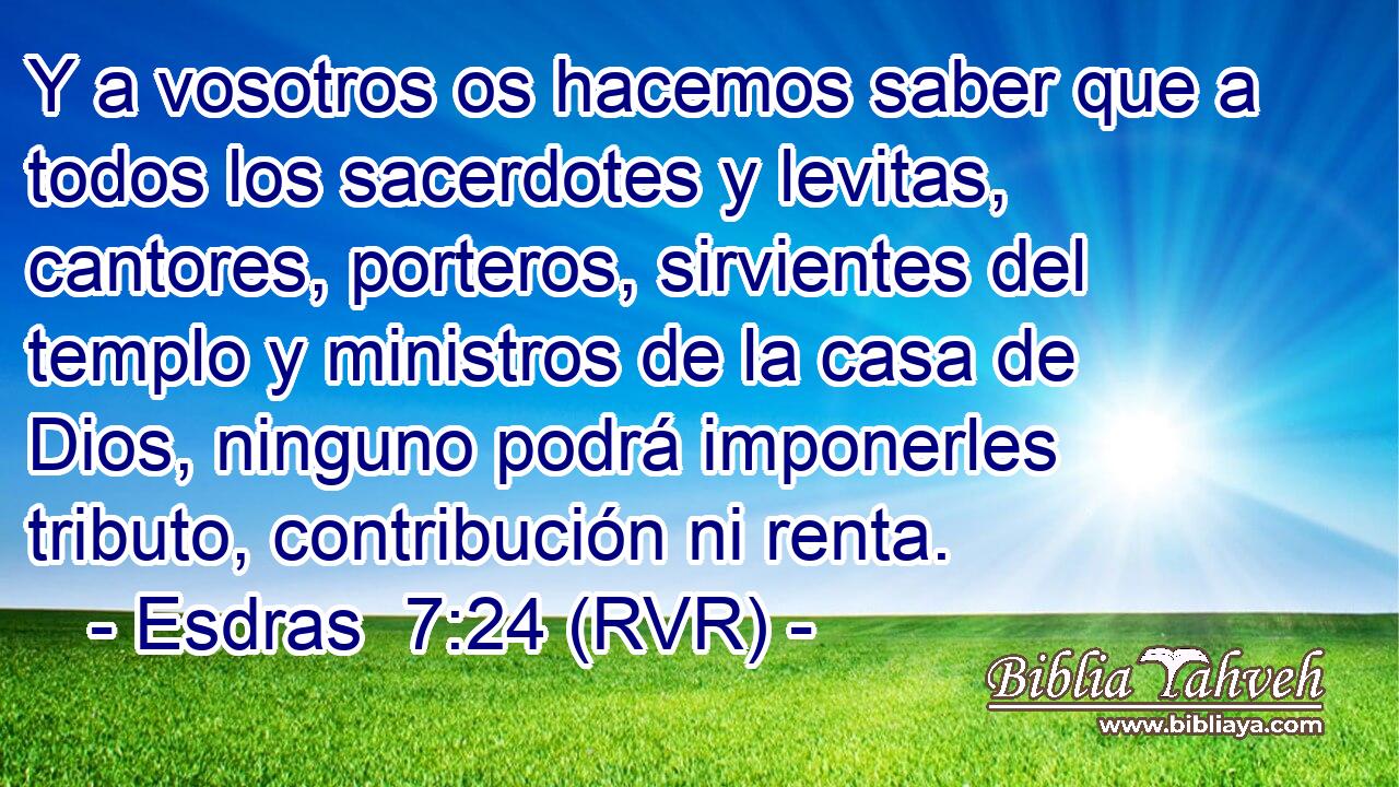 Y a vosotros os hacemos saber que a todos los sacerdotes y levitas, cantores, porteros, sirvientes del templo y ministros de la casa de Dios, ninguno podrá imponerles tributo, contribución ni renta.