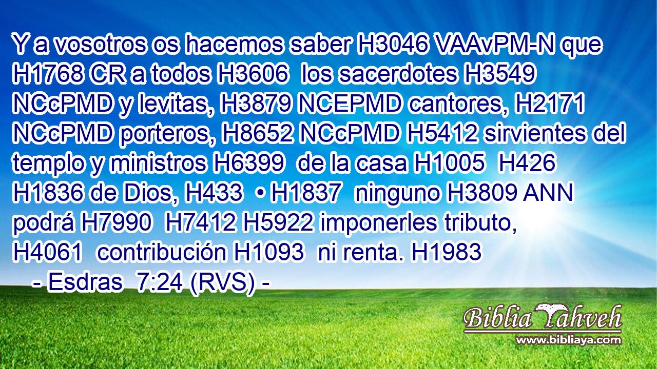 Y a vosotros os hacemos saber H3046 VAAvPM-N que H1768 CR a todos H3606  los sacerdotes H3549 NCcPMD y levitas, H3879 NCEPMD cantores, H2171 NCcPMD porteros, H8652 NCcPMD H5412 sirvientes del templo y ministros H6399  de la casa H1005  H426 H1836 de Dios, H433  • H1837  ninguno H3809 ANN podrá H7990  H7412 H5922 imponerles tributo, H4061  contribución H1093  ni renta. H1983  