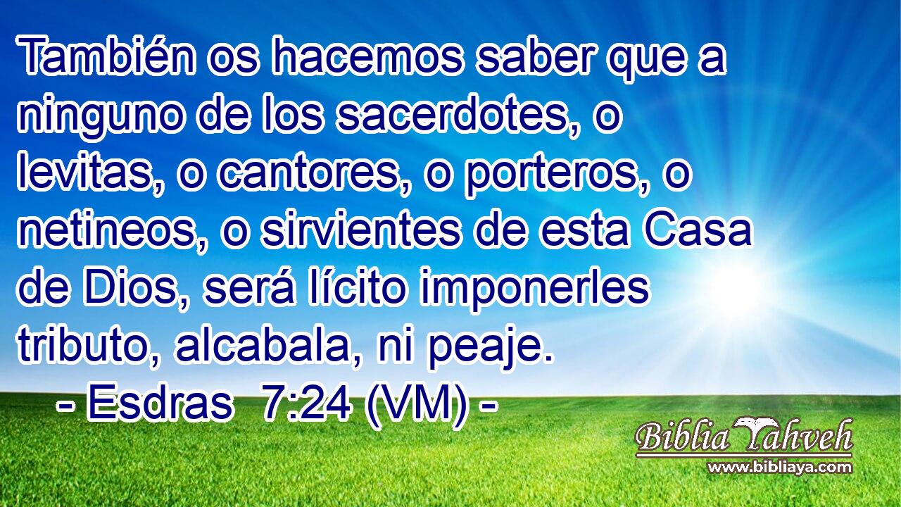 También os hacemos saber que a ninguno de los sacerdotes, o levitas, o cantores, o porteros, o netineos, o sirvientes de esta Casa de Dios, será lícito imponerles tributo, alcabala, ni peaje. 