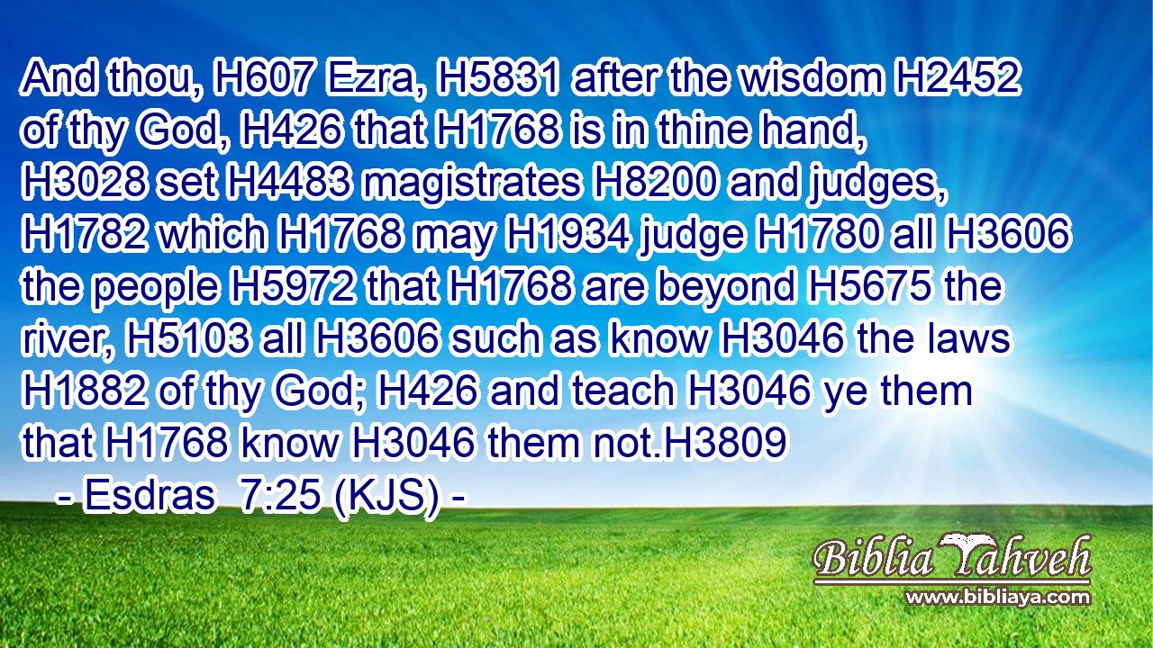 And thou, H607 Ezra, H5831 after the wisdom H2452 of thy God, H426 that H1768 is in thine hand, H3028 set H4483 magistrates H8200 and judges, H1782 which H1768 may H1934 judge H1780 all H3606 the people H5972 that H1768 are beyond H5675 the river, H5103 all H3606 such as know H3046 the laws H1882 of thy God; H426 and teach H3046 ye them that H1768 know H3046 them not.H3809