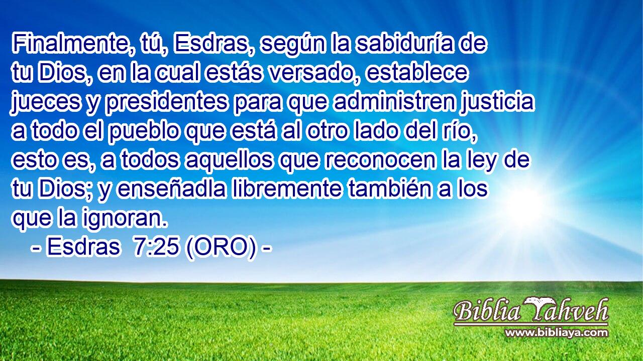  Finalmente, tú, Esdras, según la sabiduría de tu Dios, en la cual estás versado, establece jueces y presidentes para que administren justicia a todo el pueblo que está al otro lado del río, esto es, a todos aquellos que reconocen la ley de tu Dios; y enseñadla libremente también a los que la ignoran. 