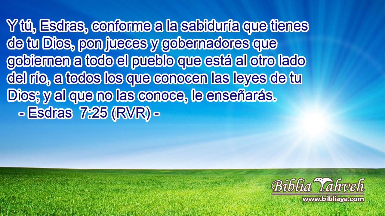 Y tú, Esdras, conforme a la sabiduría que tienes de tu Dios, pon jueces y gobernadores que gobiernen a todo el pueblo que está al otro lado del río, a todos los que conocen las leyes de tu Dios; y al que no las conoce, le enseñarás.