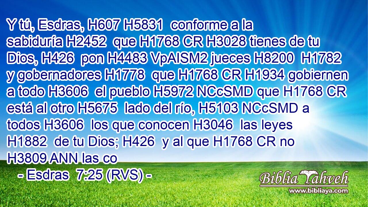 Y tú, Esdras, H607 H5831  conforme a la sabiduría H2452  que H1768 CR H3028 tienes de tu Dios, H426  pon H4483 VpAISM2 jueces H8200  H1782 y gobernadores H1778  que H1768 CR H1934 gobiernen a todo H3606  el pueblo H5972 NCcSMD que H1768 CR está al otro H5675  lado del río, H5103 NCcSMD a todos H3606  los que conocen H3046  las leyes H1882  de tu Dios; H426  y al que H1768 CR no H3809 ANN las co