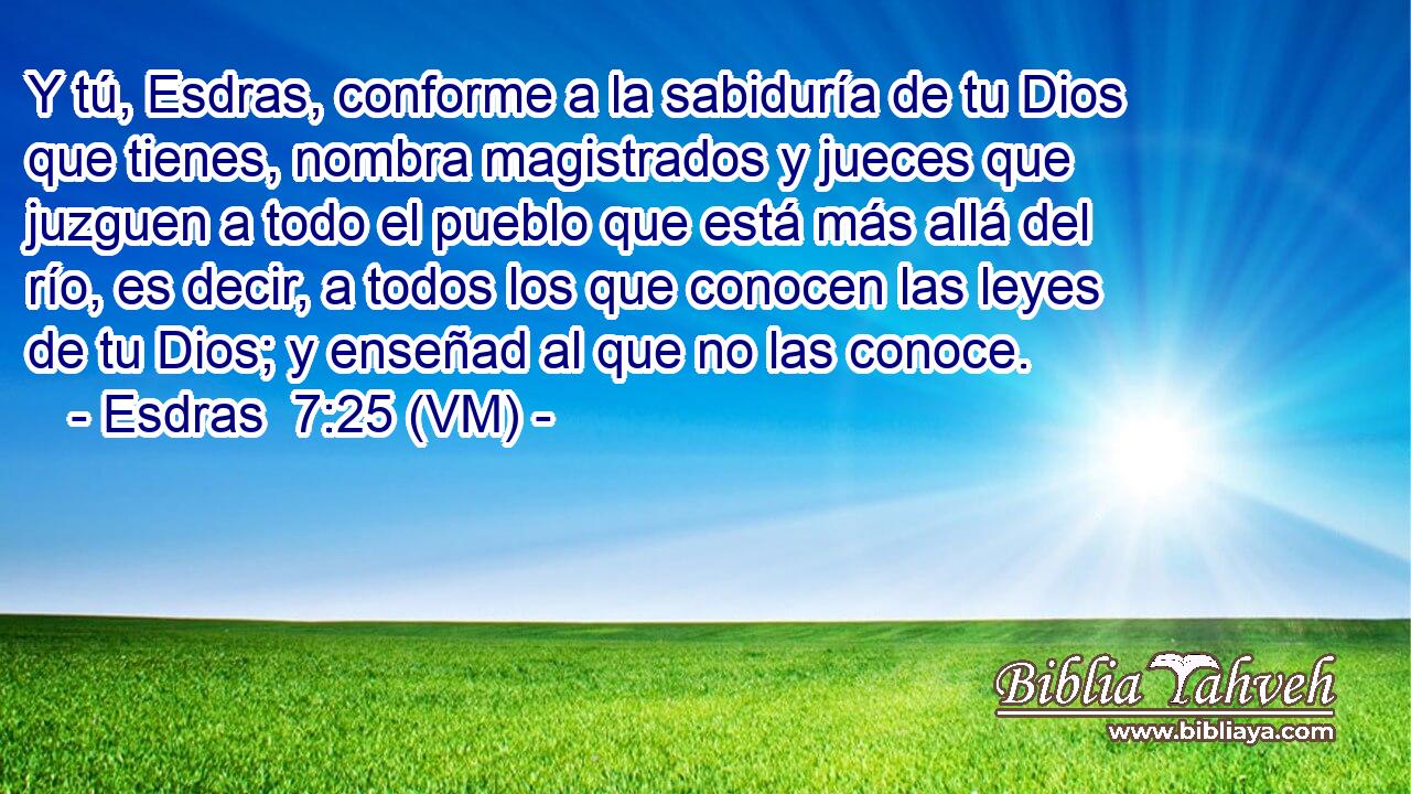  Y tú, Esdras, conforme a la sabiduría de tu Dios que tienes, nombra magistrados y jueces que juzguen a todo el pueblo que está más allá del río, es decir, a todos los que conocen las leyes de tu Dios; y enseñad al que no las conoce. 