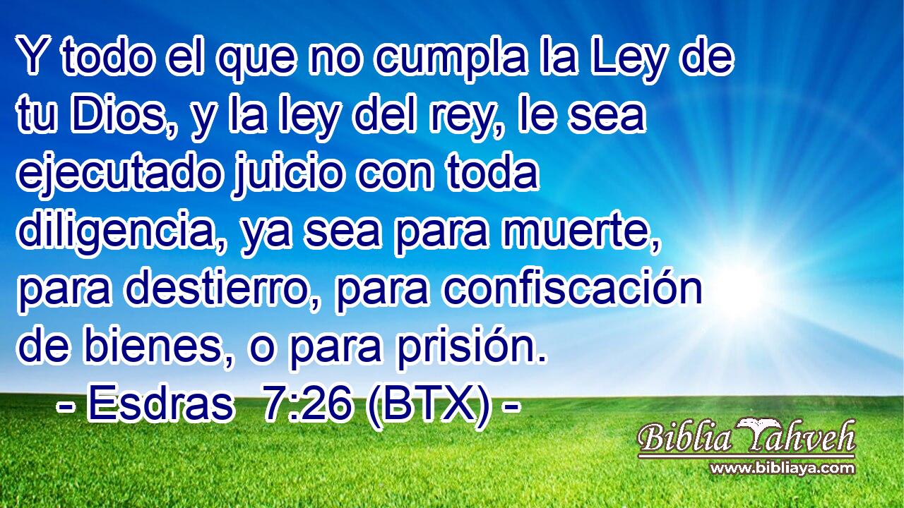 Y todo el que no cumpla la Ley de tu Dios, y la ley del rey, le sea ejecutado juicio con toda diligencia, ya sea para muerte, para destierro, para confiscación de bienes, o para prisión.