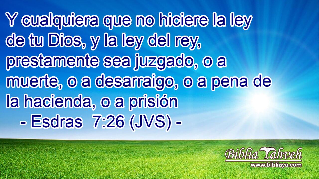 Y cualquiera que no hiciere la ley de tu Dios, y la ley del rey, prestamente sea juzgado, o a muerte, o a desarraigo, o a pena de la hacienda, o a prisión