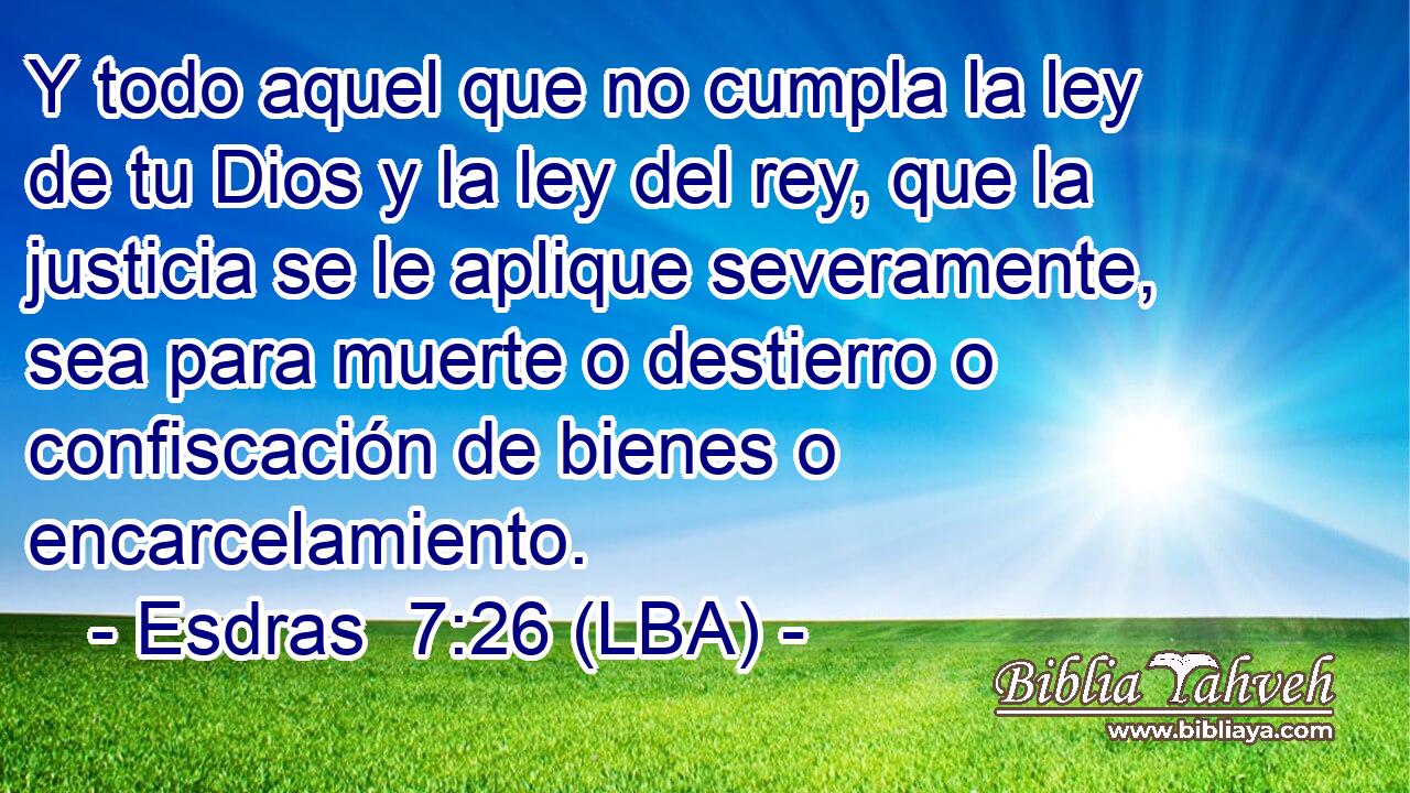 Y todo aquel que no cumpla la ley de tu Dios y la ley del rey, que la justicia se le aplique severamente, sea para muerte o destierro o confiscación de bienes o encarcelamiento.