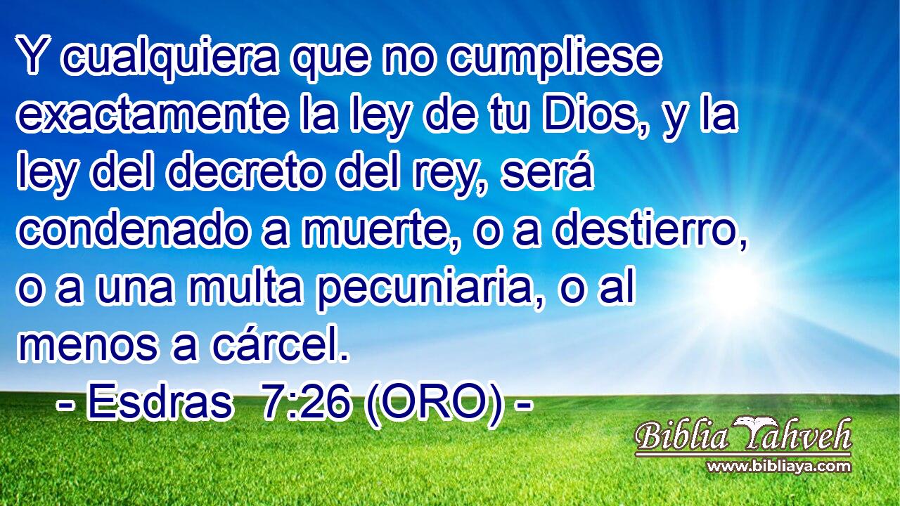  Y cualquiera que no cumpliese exactamente la ley de tu Dios, y la ley del decreto del rey, será condenado a muerte, o a destierro, o a una multa pecuniaria, o al menos a cárcel. 