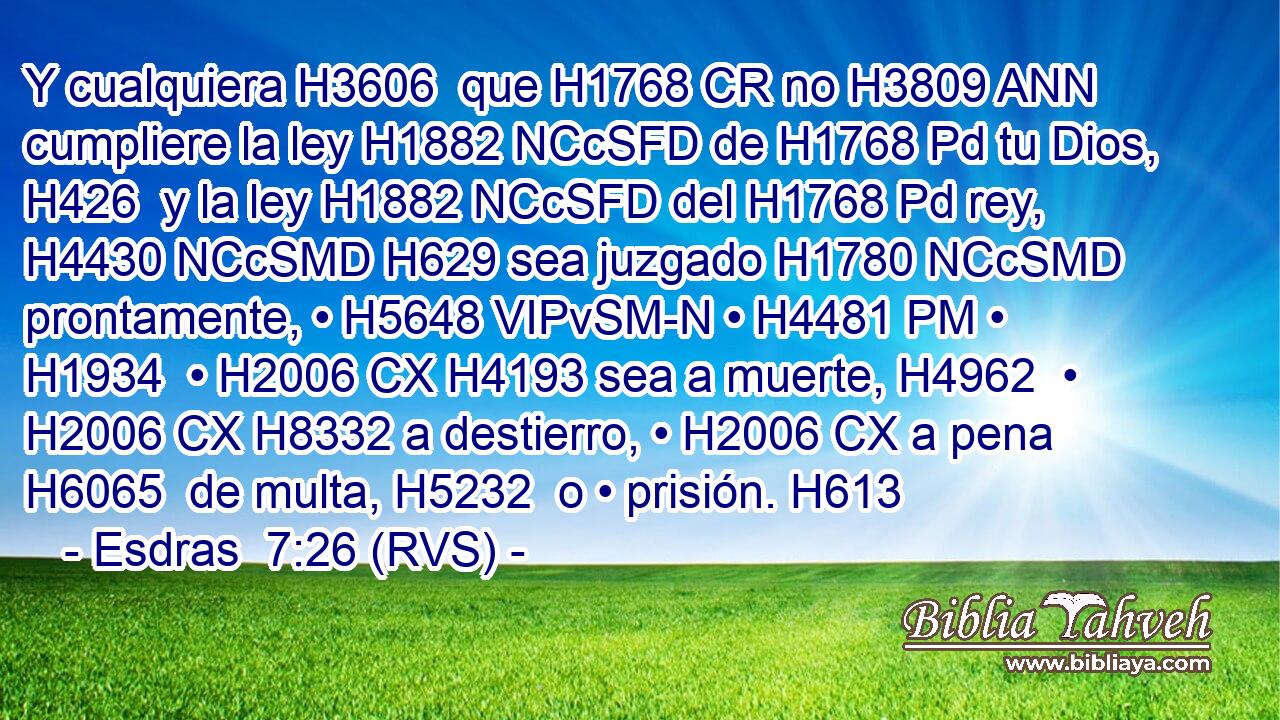 Y cualquiera H3606  que H1768 CR no H3809 ANN cumpliere la ley H1882 NCcSFD de H1768 Pd tu Dios, H426  y la ley H1882 NCcSFD del H1768 Pd rey, H4430 NCcSMD H629 sea juzgado H1780 NCcSMD prontamente, • H5648 VIPvSM-N • H4481 PM • H1934  • H2006 CX H4193 sea a muerte, H4962  • H2006 CX H8332 a destierro, • H2006 CX a pena H6065  de multa, H5232  o • prisión. H613  