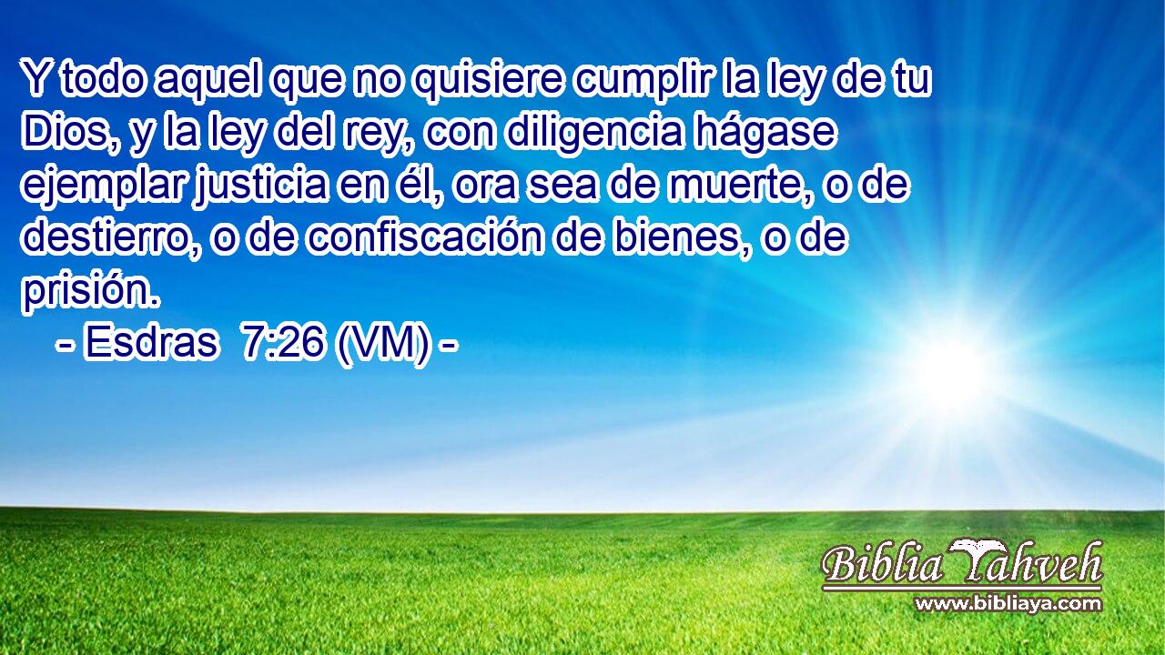  Y todo aquel que no quisiere cumplir la ley de tu Dios, y la ley del rey, con diligencia hágase ejemplar justicia en él, ora sea de muerte, o de destierro, o de confiscación de bienes, o de prisión. 