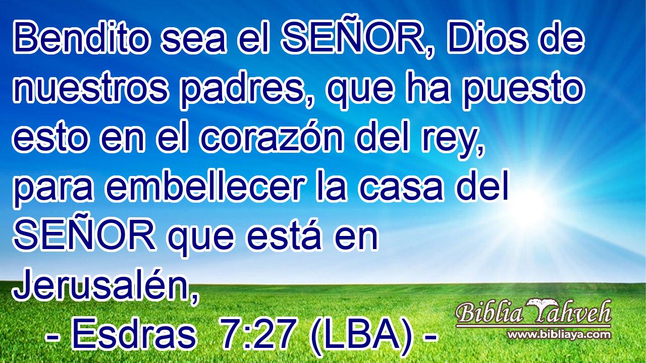 Bendito sea el SEÑOR, Dios de nuestros padres, que ha puesto esto en el corazón del rey, para embellecer la casa del SEÑOR que está en Jerusalén,