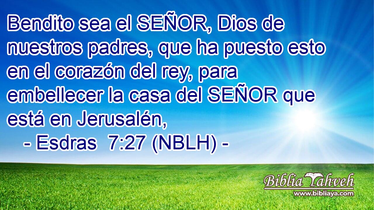  Bendito sea el SEÑOR, Dios de nuestros padres, que ha puesto esto en el corazón del rey, para embellecer la casa del SEÑOR que está en Jerusalén, 