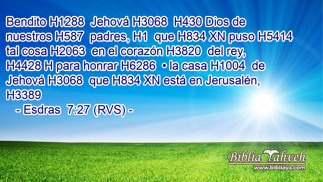 Bendito H1288  Jehová H3068  H430 Dios de nuestros H587  padres, H1  que H834 XN puso H5414  tal cosa H2063  en el corazón H3820  del rey, H4428 H para honrar H6286  • la casa H1004  de Jehová H3068  que H834 XN está en Jerusalén, H3389  