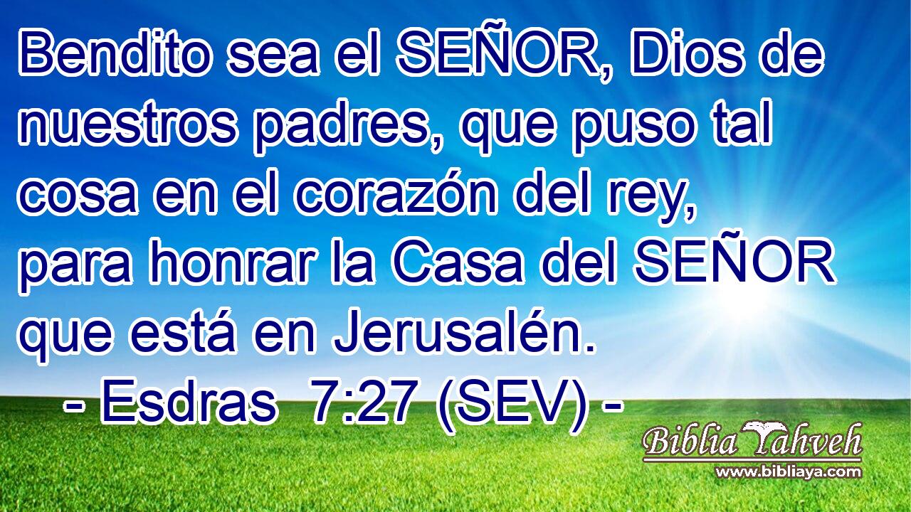 Bendito sea el SEÑOR, Dios de nuestros padres, que puso tal cosa en el corazón del rey, para honrar la Casa del SEÑOR que está en Jerusalén.